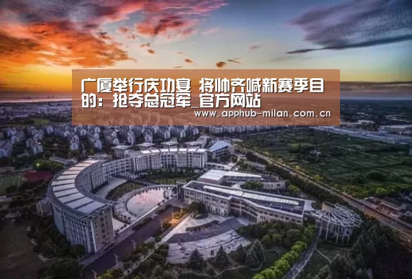 广厦举行庆功宴 将帅齐喊新赛季目的:抢夺总冠军_官方网站